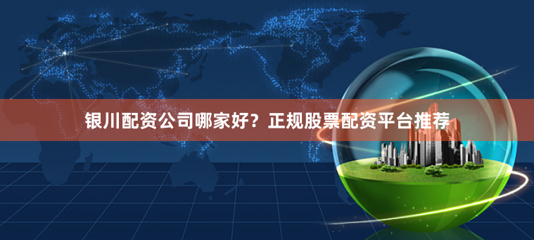 银川配资公司哪家好？正规股票配资平台推荐